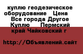 куплю геодезическое оборудование › Цена ­ - - Все города Другое » Куплю   . Пермский край,Чайковский г.